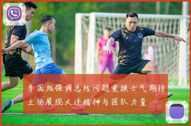 李国旭强调总结问题重振士气期待主场展现大连精神与团队力量