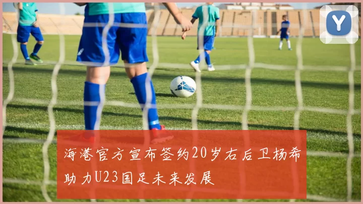 海港官方宣布签约20岁右后卫杨希助力U23国足未来发展
