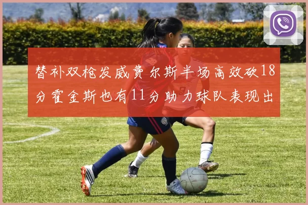 替补双枪发威费尔斯半场高效砍18分霍金斯也有11分助力球队表现出色
