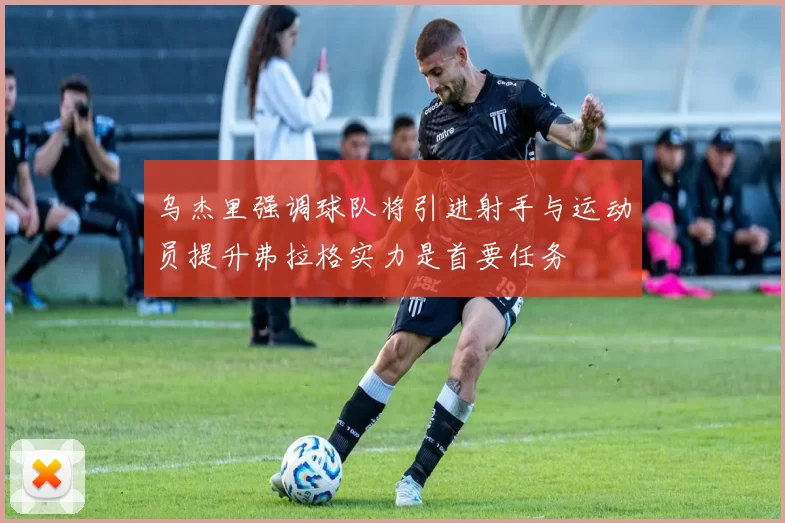 乌杰里强调球队将引进射手与运动员提升弗拉格实力是首要任务