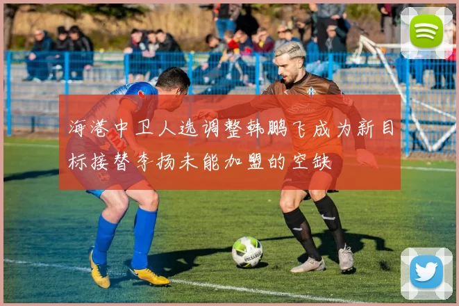 海港中卫人选调整韩鹏飞成为新目标接替李扬未能加盟的空缺