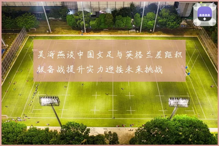 吴海燕谈中国女足与英格兰差距积极备战提升实力迎接未来挑战