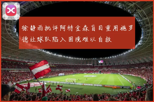 徐静雨批评阿特金森盲目重用施罗德让球队陷入困境难以自救