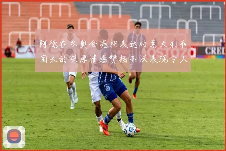阿德在冬奥会亮相表达对意大利和国米的深厚情感赞扬齐沃表现令人惊喜