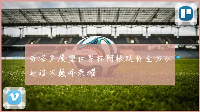 劳塔罗展望世界杯阿根廷将全力以赴追求巅峰荣耀