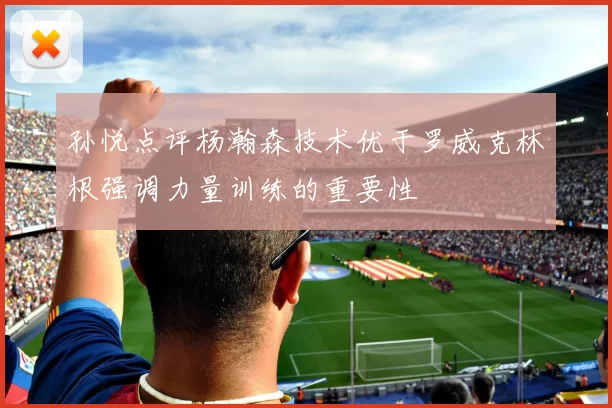 孙悦点评杨瀚森技术优于罗威克林根强调力量训练的重要性