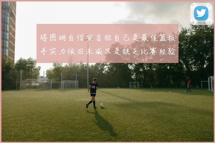 塔图姆自信宣言称自己是最佳篮板手实力依旧未减只是缺乏比赛经验