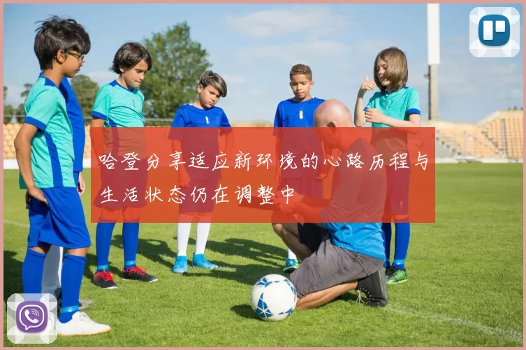 哈登分享适应新环境的心路历程与生活状态仍在调整中