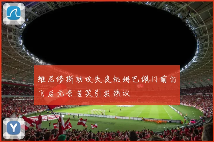 维尼修斯助攻失良机姆巴佩门前打飞后无奈苦笑引发热议