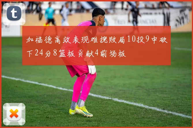 加福德高效表现难挽败局10投9中砍下24分8篮板贡献4前场板