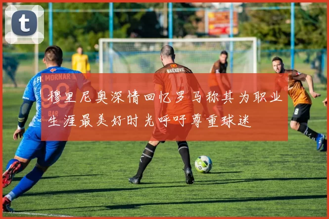 穆里尼奥深情回忆罗马称其为职业生涯最美好时光呼吁尊重球迷