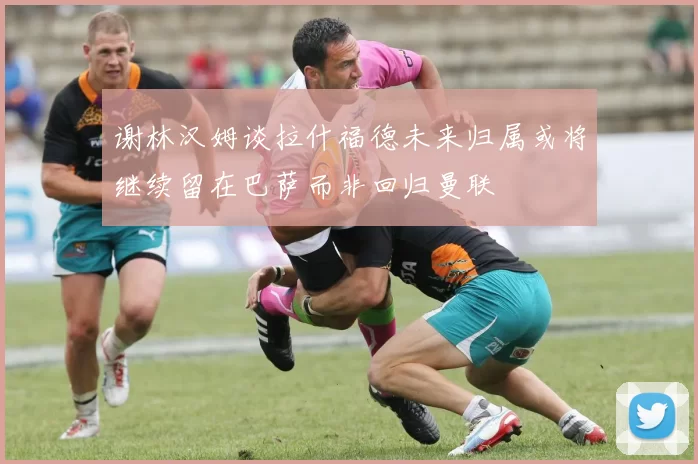 谢林汉姆谈拉什福德未来归属或将继续留在巴萨而非回归曼联