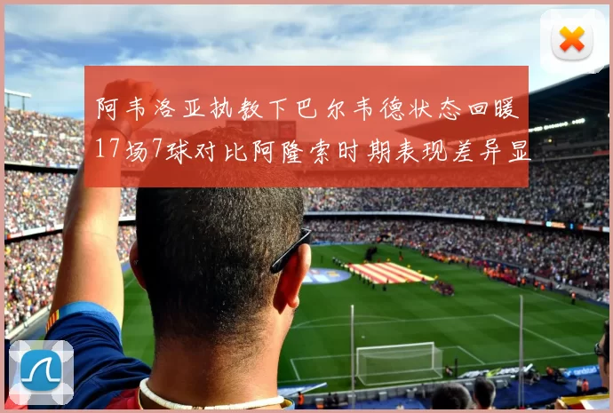 阿韦洛亚执教下巴尔韦德状态回暖17场7球对比阿隆索时期表现差异显著