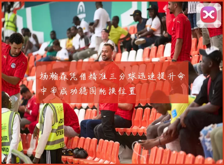 杨瀚森凭借精准三分球迅速提升命中率成功稳固轮换位置