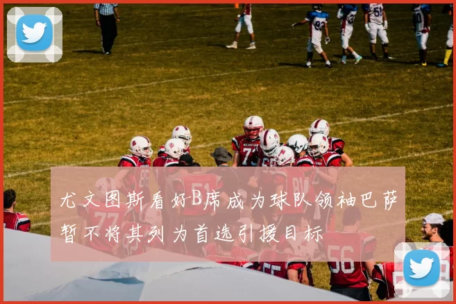 尤文图斯看好B席成为球队领袖巴萨暂不将其列为首选引援目标