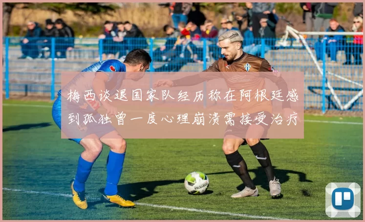 梅西谈退国家队经历称在阿根廷感到孤独曾一度心理崩溃需接受治疗