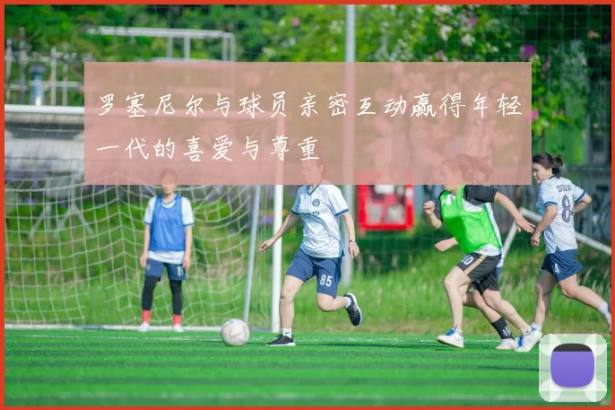 罗塞尼尔与球员亲密互动赢得年轻一代的喜爱与尊重