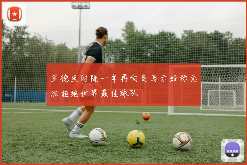 罗德里时隔一年再向皇马示好称无法拒绝世界最佳球队