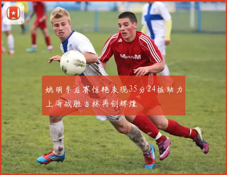 姚明季后赛惊艳表现35分24板助力上海战胜吉林再创辉煌