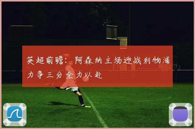 英超前瞻：阿森纳主场迎战利物浦力争三分全力以赴