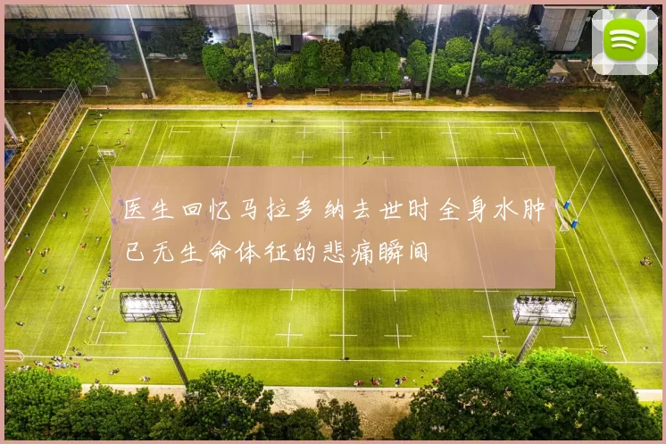 医生回忆马拉多纳去世时全身水肿已无生命体征的悲痛瞬间