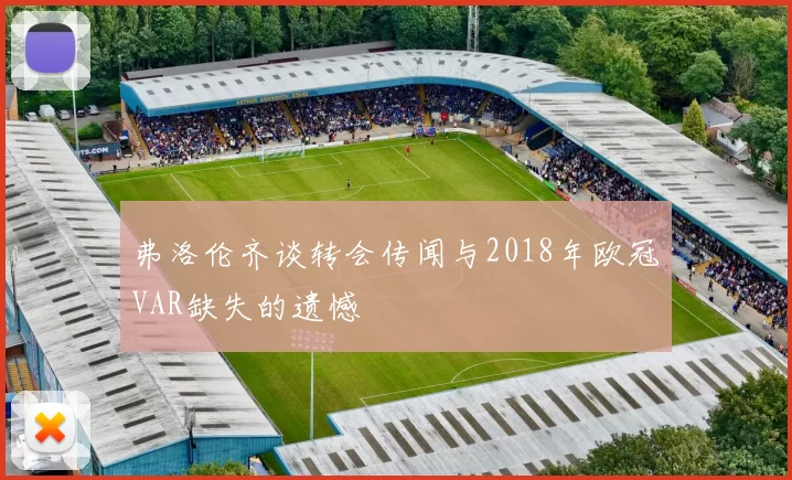 弗洛伦齐谈转会传闻与2018年欧冠VAR缺失的遗憾