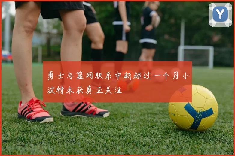 勇士与篮网联系中断超过一个月小波特未获真正关注